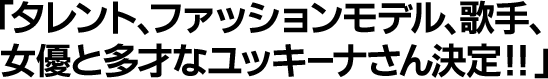 タレント、ファッションモデル、歌手、女優と多才なユッキーナさん決定！！