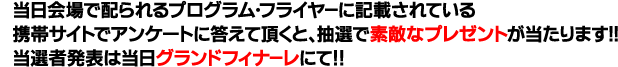 当日会場で配られるプログラム・フライヤーに記載されている携帯サイトでアンケートに答えて頂くと、抽選で素敵なプレゼントが当たります！！当選者発表は当日グランドフィナーレにて！！