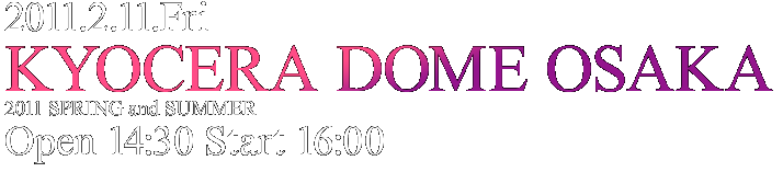 2011.2.11.Fri KYOCERA DOME OSAKA 2011 SPRING & SUMMER (Open 14:30 Start 16:00)