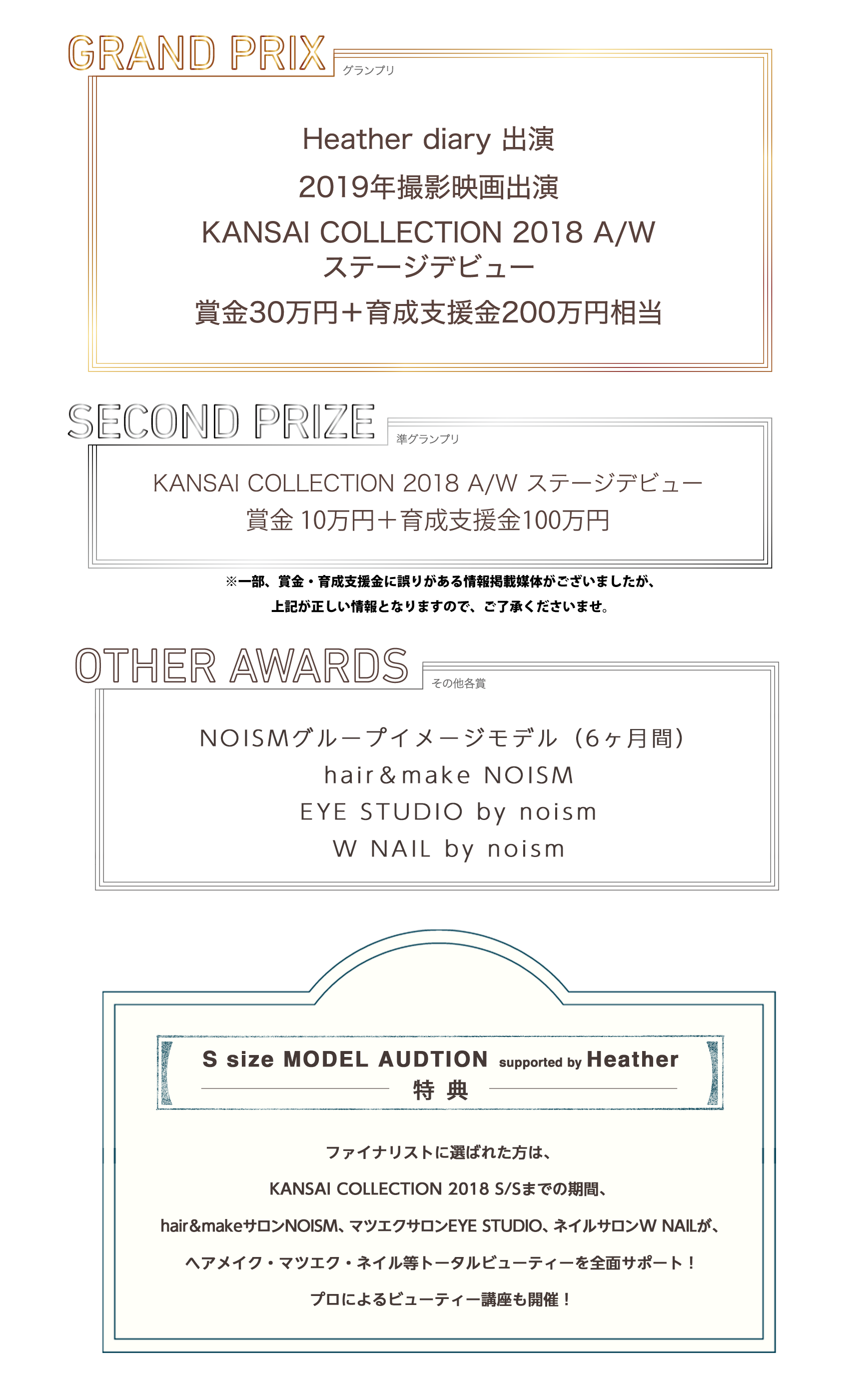 GRAND PRIXHeather diary出演2019年撮影映画出演KANSAI COLLECTION 2018 A/Wステージデビュー賞金30万円＋育成支援金200万円相当SECOND PRIZEKANSAI COLLECTION 2018 A/W ステージデビュー賞金10万円＋育成支援金100万円OTHER AWARDSNOISMグループイメージモデル（6ヶ月間）hair＆make NOISMEYE STUDIO by noismW NAIL by noismS size MODEL AUDTION supported by Heather特典ファイナリストに選ばれた方は、KANSAI COLLECTION 2018 S/Sまでの期間、hair＆make NOISM、EYE STUDIO by noism、W NAIL by noismがヘアメイク・マツエク・ネイル等トータルビューティーを全面サポート！プロによるビューティー講座も開催！