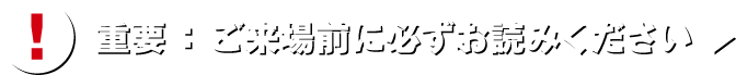 重要：ご来場前に必ずお読みください